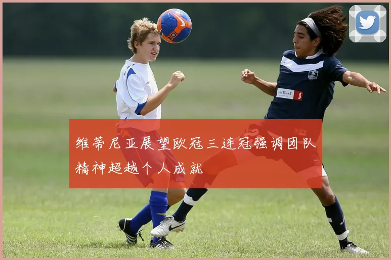 维蒂尼亚展望欧冠三连冠强调团队精神超越个人成就