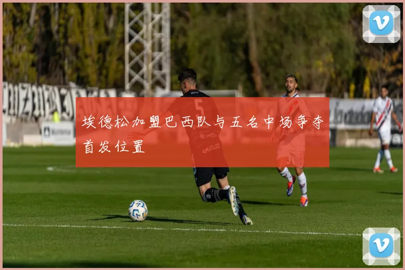埃德松加盟巴西队与五名中场争夺首发位置