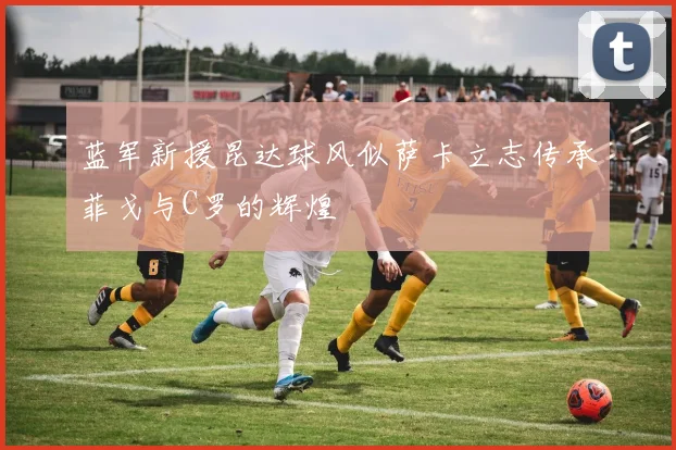 蓝军新援昆达球风似萨卡立志传承菲戈与C罗的辉煌