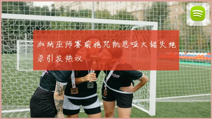 加纳巫师赛前施咒凯恩哑火错失绝杀引发热议