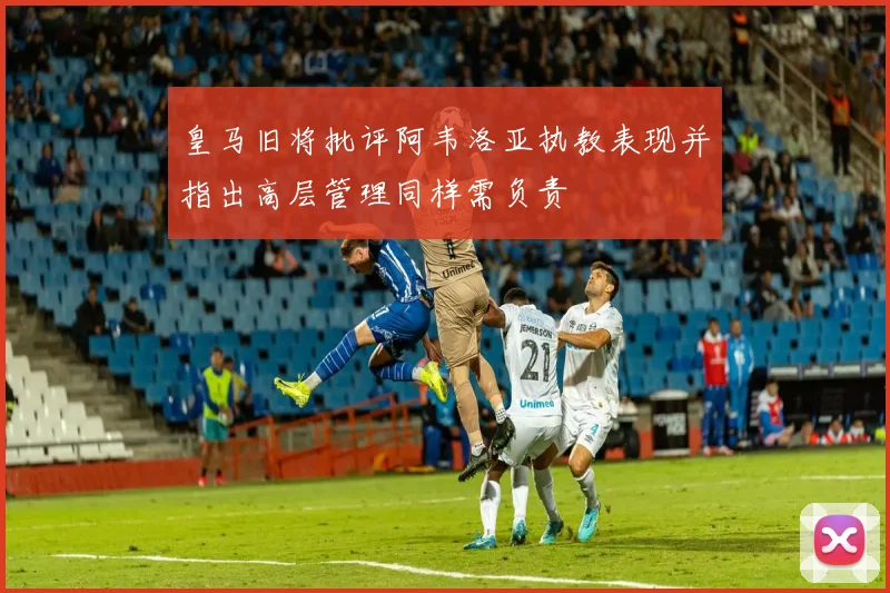皇马旧将批评阿韦洛亚执教表现并指出高层管理同样需负责