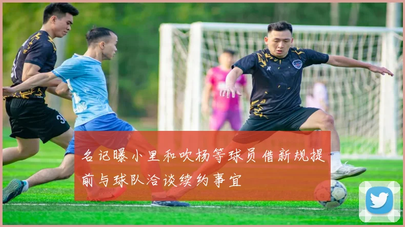 名记曝小里和吹杨等球员借新规提前与球队洽谈续约事宜