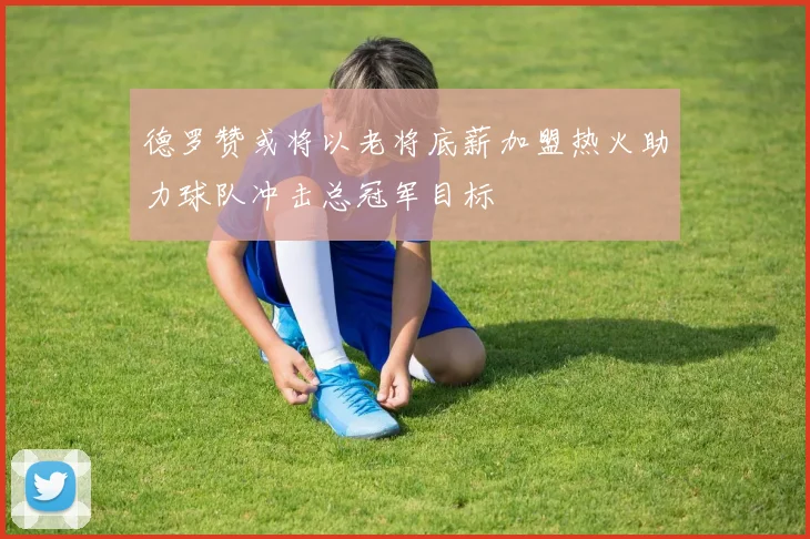 德罗赞或将以老将底薪加盟热火助力球队冲击总冠军目标