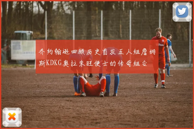 乔约翰逊回顾历史首发五人组詹姆斯KDKG奥拉朱旺便士的传奇组合