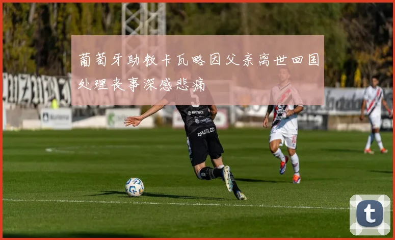 葡萄牙助教卡瓦略因父亲离世回国处理丧事深感悲痛
