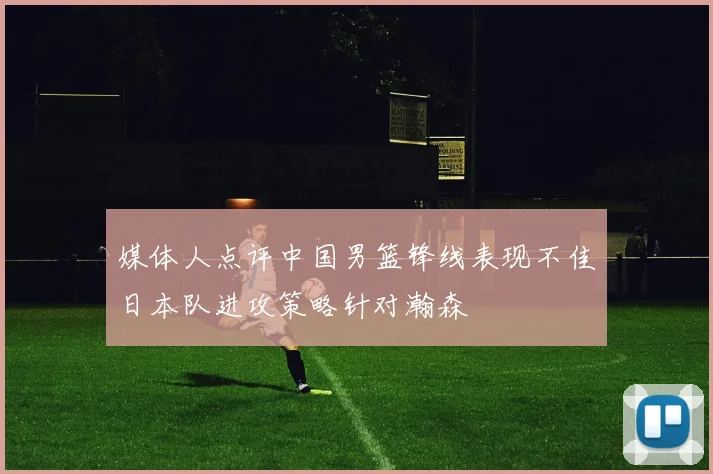 媒体人点评中国男篮锋线表现不佳日本队进攻策略针对瀚森