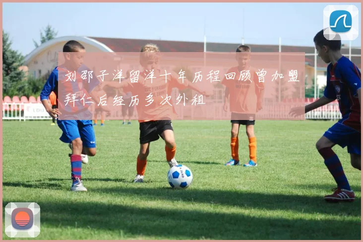 刘邵子洋留洋十年历程回顾曾加盟拜仁后经历多次外租