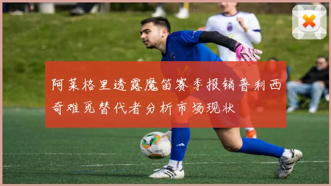 阿莱格里透露魔笛赛季报销普利西奇难觅替代者分析市场现状
