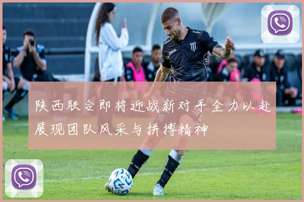 陕西联合即将迎战新对手全力以赴展现团队风采与拼搏精神