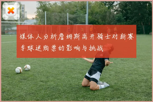 媒体人分析詹姆斯离开骑士对新赛季球迷购票的影响与挑战