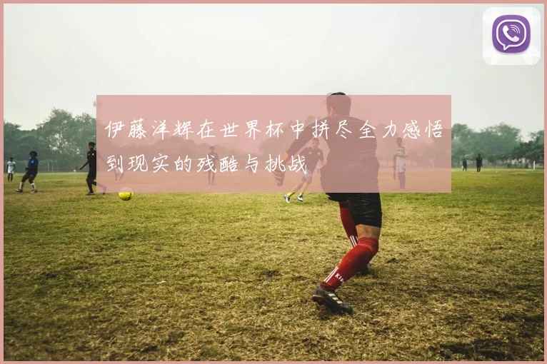 伊藤洋辉在世界杯中拼尽全力感悟到现实的残酷与挑战