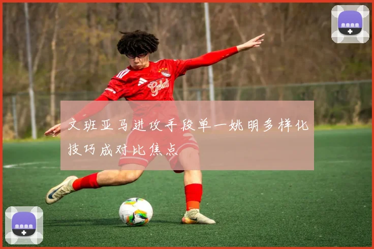 文班亚马进攻手段单一姚明多样化技巧成对比焦点