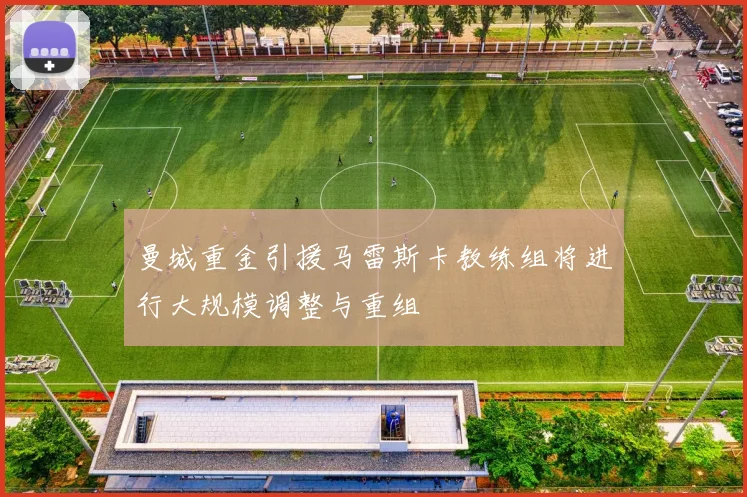 曼城重金引援马雷斯卡教练组将进行大规模调整与重组